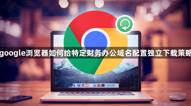 google浏览器如何给特定财务办公域名配置独立下载策略1