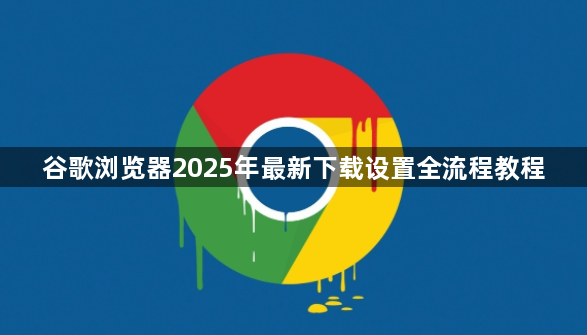谷歌浏览器2025年最新下载设置全流程教程1